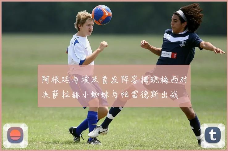 阿根廷与埃及首发阵容揭晓梅西对决萨拉赫小蜘蛛与帕雷德斯出战