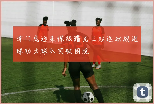 津门虎迎来保级曙光三粒运动战进球助力球队突破困境