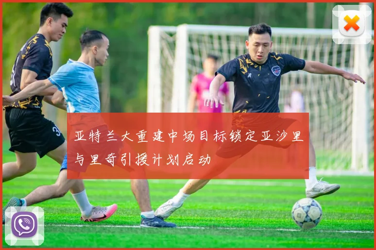 亚特兰大重建中场目标锁定亚沙里与里奇引援计划启动