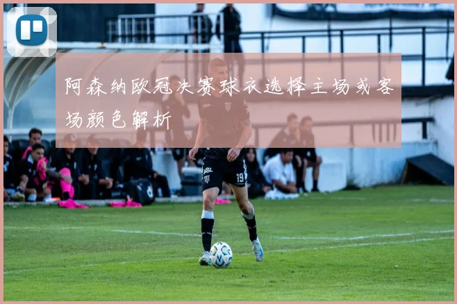阿森纳欧冠决赛球衣选择主场或客场颜色解析