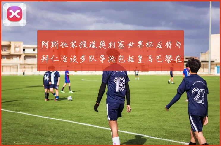 阿斯独家报道奥利塞世界杯后将与拜仁洽谈多队争抢包括皇马巴黎在内
