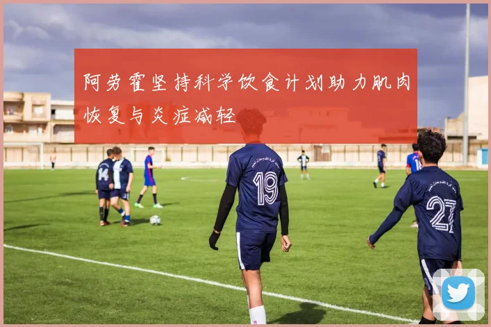 阿劳霍坚持科学饮食计划助力肌肉恢复与炎症减轻