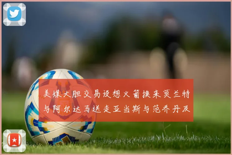 美媒大胆交易设想火箭换来莫兰特与阿尔达马送走亚当斯与范乔丹及两个选秀权
