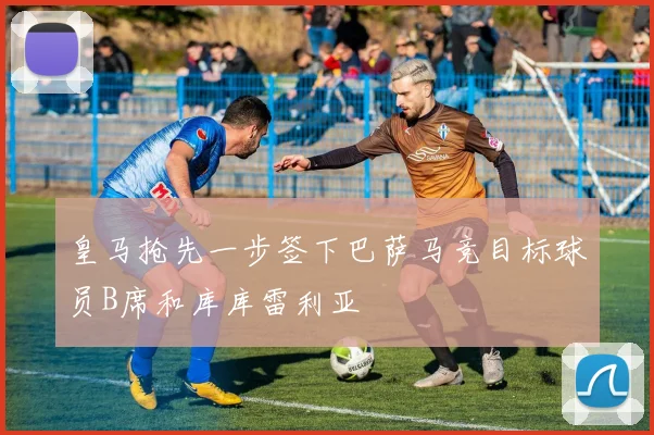 皇马抢先一步签下巴萨马竞目标球员B席和库库雷利亚
