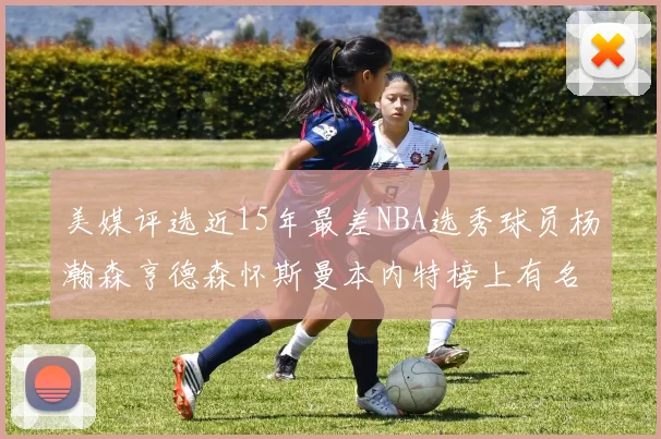 美媒评选近15年最差NBA选秀球员杨瀚森亨德森怀斯曼本内特榜上有名