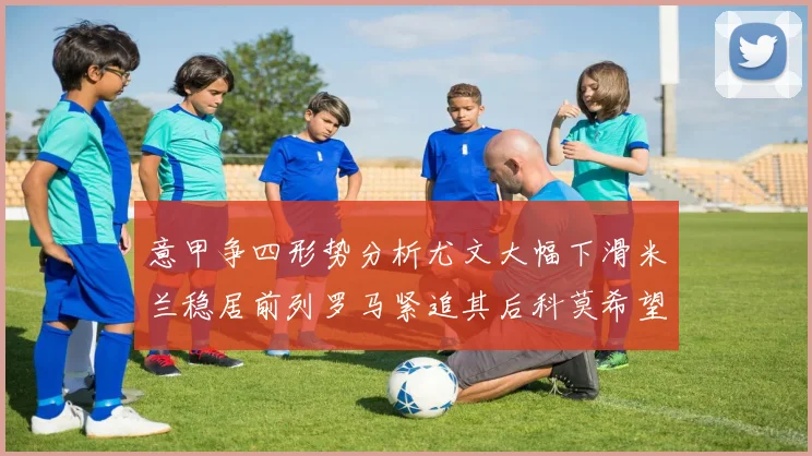 意甲争四形势分析尤文大幅下滑米兰稳居前列罗马紧追其后科莫希望渺茫