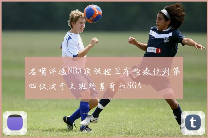 名嘴评选NBA顶级控卫布伦森位列第四仅次于文班约基奇和SGA