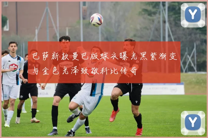 巴萨新款曼巴版球衣曝光黑紫渐变与金色光泽致敬科比传奇